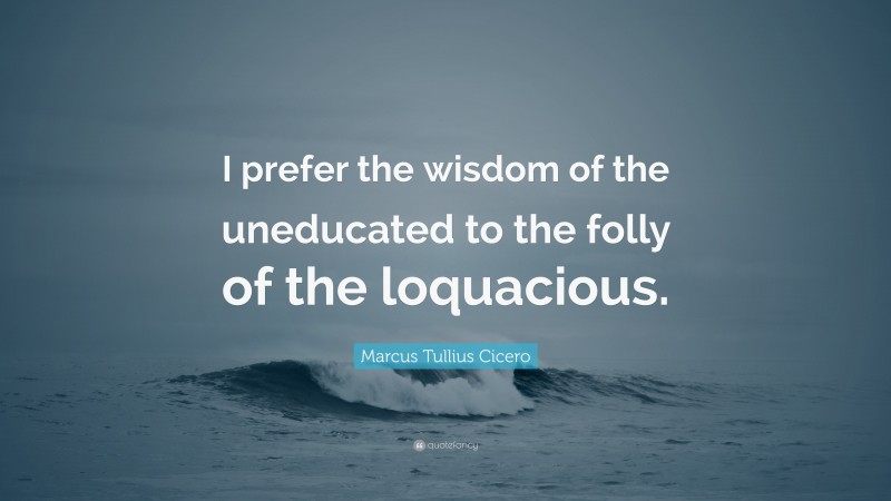 Marcus Tullius Cicero Quote: “I prefer the wisdom of the uneducated to the folly of the loquacious.”
