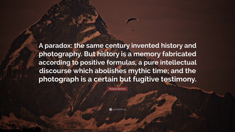Roland Barthes Quote: “A paradox: the same century invented history and photography. But history is a memory fabricated according to positive formulas, a pure intellectual discourse which abolishes mythic time; and the photograph is a certain but fugitive testimony.”