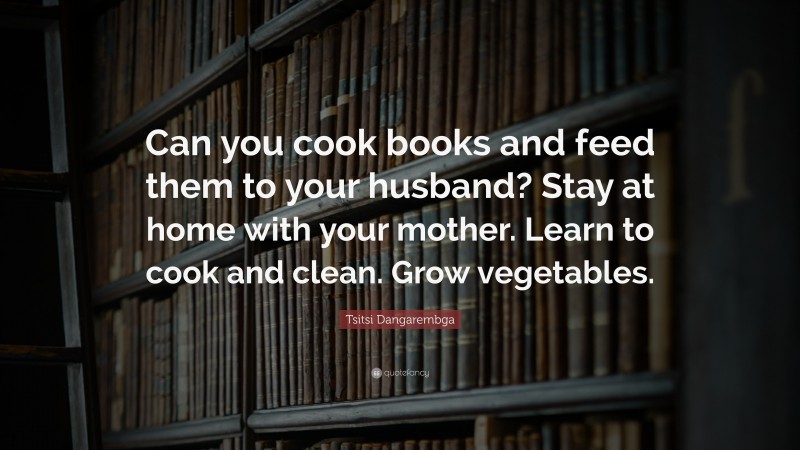 Tsitsi Dangarembga Quote: “Can you cook books and feed them to your husband? Stay at home with your mother. Learn to cook and clean. Grow vegetables.”