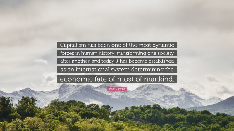 Peter L. Berger Quote: “Capitalism has been one of the most dynamic forces in human history, transforming one society after another, and today it has become established as an international system determining the economic fate of most of mankind.”