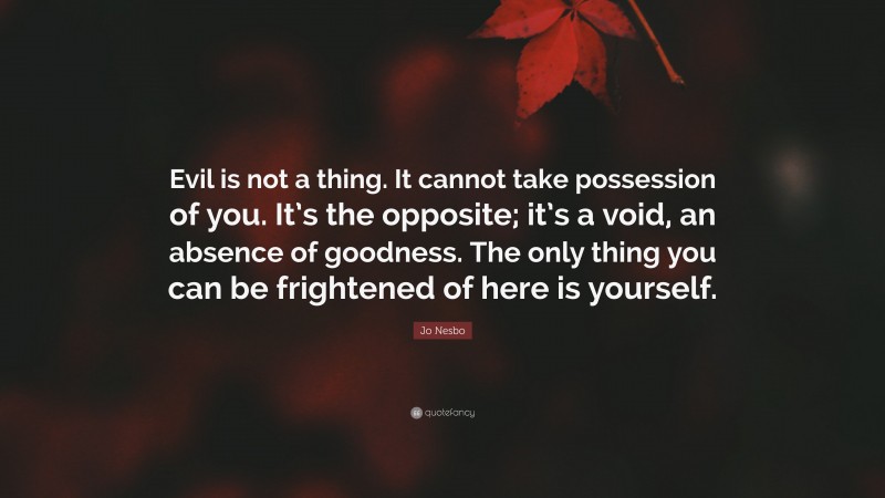 Jo Nesbo Quote: “Evil is not a thing. It cannot take possession of you. It’s the opposite; it’s a void, an absence of goodness. The only thing you can be frightened of here is yourself.”