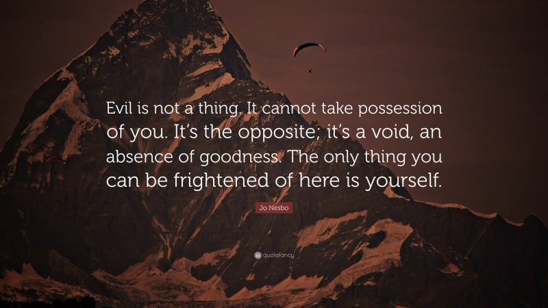 Jo Nesbo Quote: “Evil is not a thing. It cannot take possession of you. It’s the opposite; it’s a void, an absence of goodness. The only thing you can be frightened of here is yourself.”