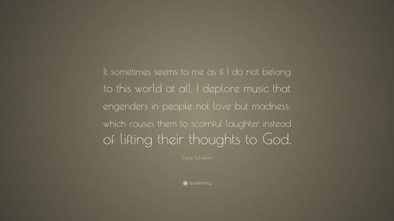 Franz Schubert Quote: “It sometimes seems to me as if I do not belong to this world at all. I deplore music that engenders in people not love but madness: which rouses them to scornful laughter instead of lifting their thoughts to God.”