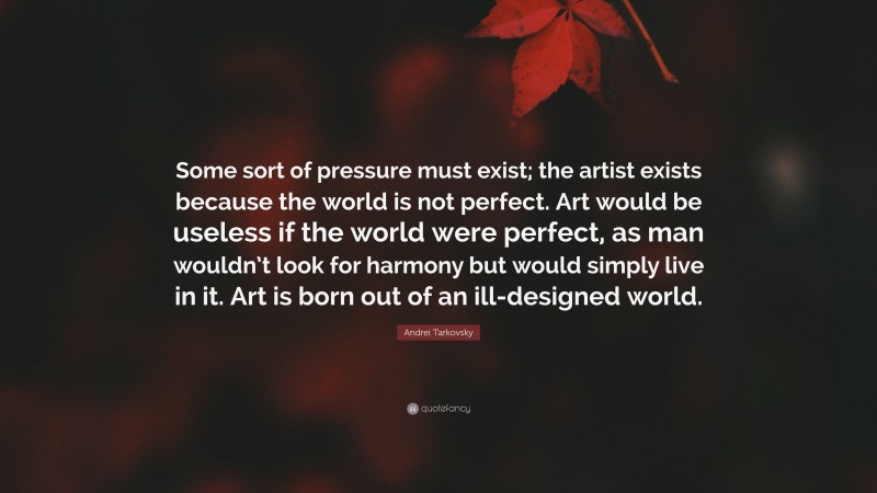 Andrei Tarkovsky Quote: “Some sort of pressure must exist; the artist exists because the world is not perfect. Art would be useless if the world were perfect, as man wouldn’t look for harmony but would simply live in it. Art is born out of an ill-designed world.”
