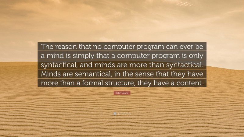 John Searle Quote: “The reason that no computer program can ever be a mind is simply that a computer program is only syntactical, and minds are more than syntactical. Minds are semantical, in the sense that they have more than a formal structure, they have a content.”