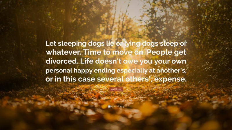 Axl Rose Quote: “Let sleeping dogs lie or lying dogs sleep or whatever. Time to move on. People get divorced. Life doesn’t owe you your own personal happy ending especially at another’s, or in this case several others’, expense.”