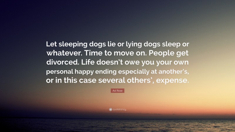 Axl Rose Quote: “Let sleeping dogs lie or lying dogs sleep or whatever. Time to move on. People get divorced. Life doesn’t owe you your own personal happy ending especially at another’s, or in this case several others’, expense.”