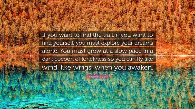 Francesca Lia Block Quote: “If you want to find the trail, if you want to find yourself, you must explore your dreams alone. You must grow at a slow pace in a dark cocoon of loneliness so you can fly like wind, like wings, when you awaken.”