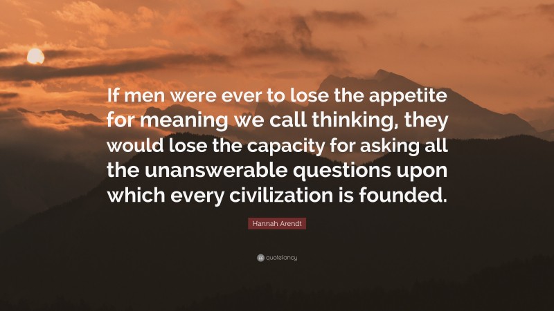 Hannah Arendt Quote: “If men were ever to lose the appetite for meaning we call thinking, they would lose the capacity for asking all the unanswerable questions upon which every civilization is founded.”
