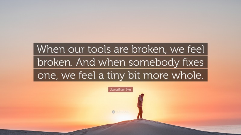 Jonathan Ive Quote: “When our tools are broken, we feel broken. And when somebody fixes one, we feel a tiny bit more whole.”