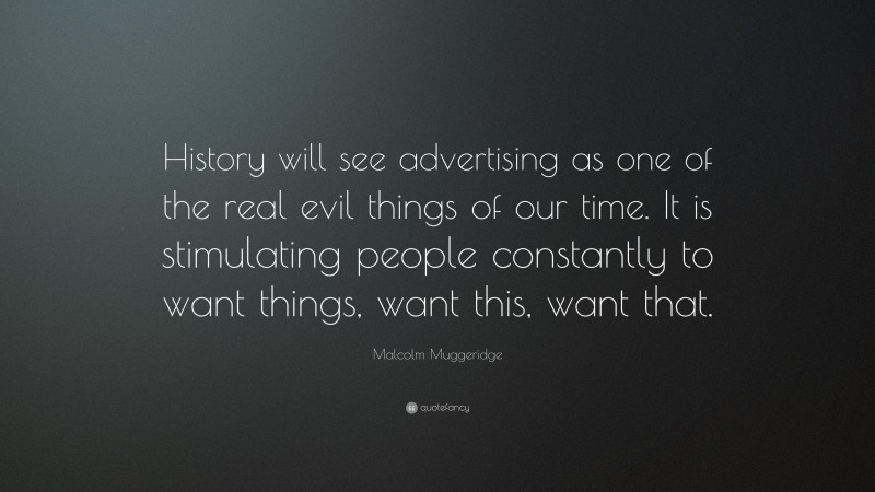 Malcolm Muggeridge Quote: “History will see advertising as one of the real evil things of our time. It is stimulating people constantly to want things, want this, want that.”
