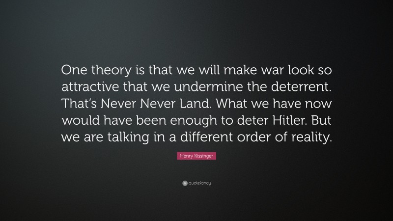 Henry Kissinger Quote: “One theory is that we will make war look so attractive that we undermine the deterrent. That’s Never Never Land. What we have now would have been enough to deter Hitler. But we are talking in a different order of reality.”