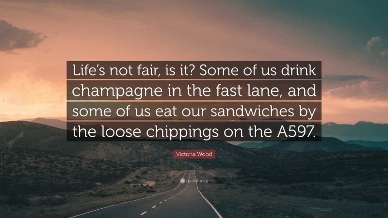 Victoria Wood Quote: “Life’s not fair, is it? Some of us drink champagne in the fast lane, and some of us eat our sandwiches by the loose chippings on the A597.”