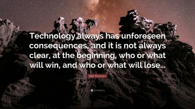 Neil Postman Quote: “Technology always has unforeseen consequences, and it is not always clear, at the beginning, who or what will win, and who or what will lose...”