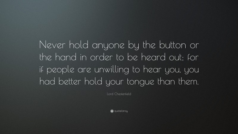 Lord Chesterfield Quote: “Never hold anyone by the button or the hand in order to be heard out; for if people are unwilling to hear you, you had better hold your tongue than them.”