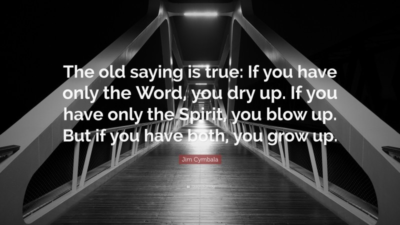 Jim Cymbala Quote: “The old saying is true: If you have only the Word, you dry up. If you have only the Spirit, you blow up. But if you have both, you grow up.”