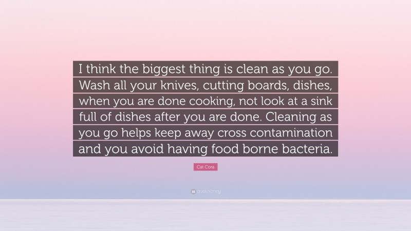 Cat Cora Quote: “I think the biggest thing is clean as you go. Wash all your knives, cutting boards, dishes, when you are done cooking, not look at a sink full of dishes after you are done. Cleaning as you go helps keep away cross contamination and you avoid having food borne bacteria.”