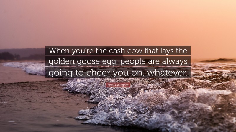 Noel Gallagher Quote: “When you’re the cash cow that lays the golden goose egg, people are always going to cheer you on, whatever.”