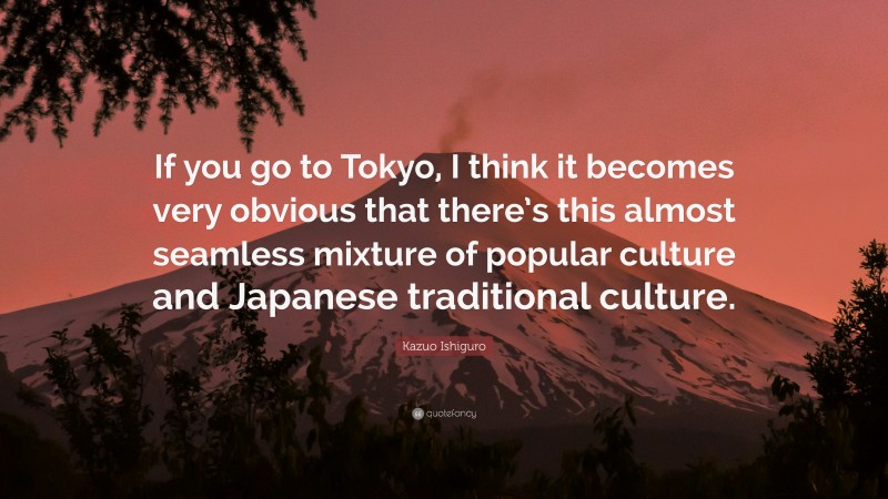 Kazuo Ishiguro Quote: “If you go to Tokyo, I think it becomes very obvious that there’s this almost seamless mixture of popular culture and Japanese traditional culture.”