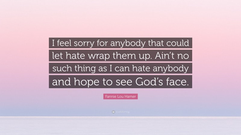 Fannie Lou Hamer Quote: “I feel sorry for anybody that could let hate wrap them up. Ain’t no such thing as I can hate anybody and hope to see God’s face.”