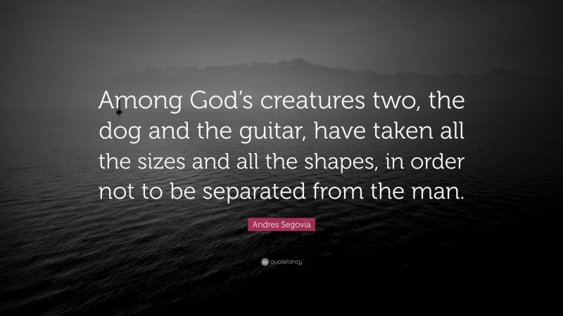 Andres Segovia Quote: “Among God’s creatures two, the dog and the guitar, have taken all the sizes and all the shapes, in order not to be separated from the man.”