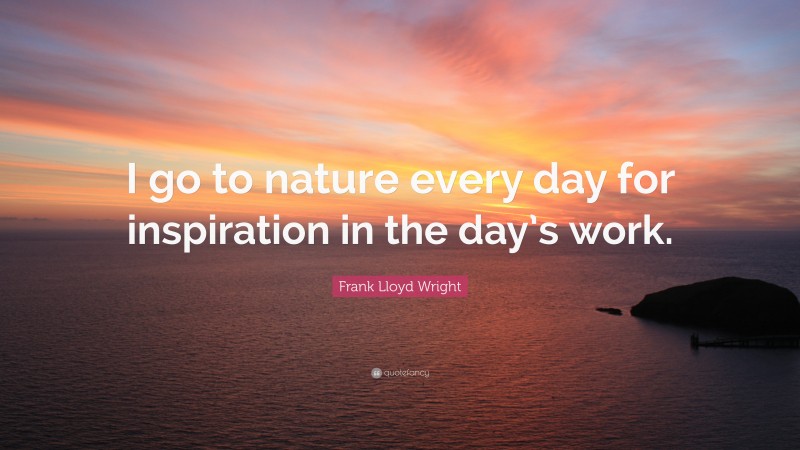 Frank Lloyd Wright Quote: “I go to nature every day for inspiration in the day’s work.”