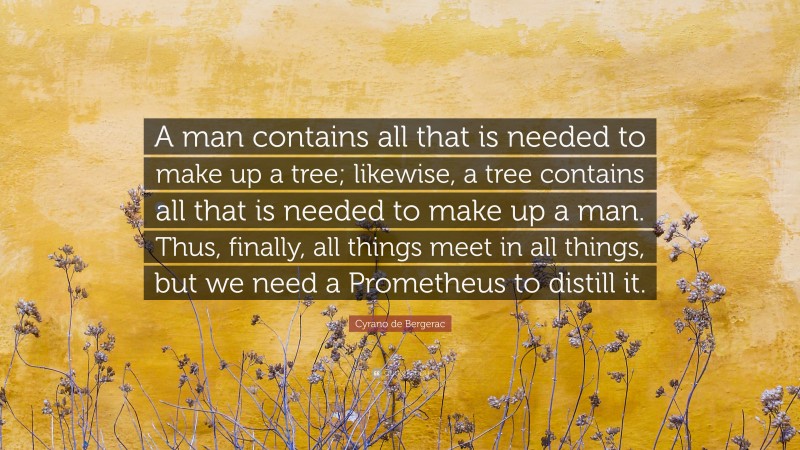 Cyrano de Bergerac Quote: “A man contains all that is needed to make up a tree; likewise, a tree contains all that is needed to make up a man. Thus, finally, all things meet in all things, but we need a Prometheus to distill it.”