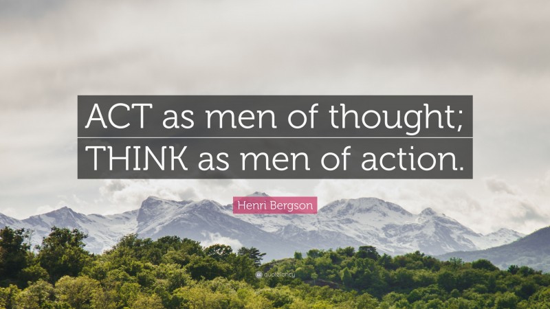 Henri Bergson Quote: “ACT as men of thought; THINK as men of action.”