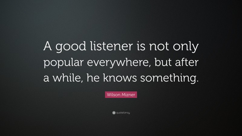Wilson Mizner Quote: “A good listener is not only popular everywhere, but after a while, he knows something.”
