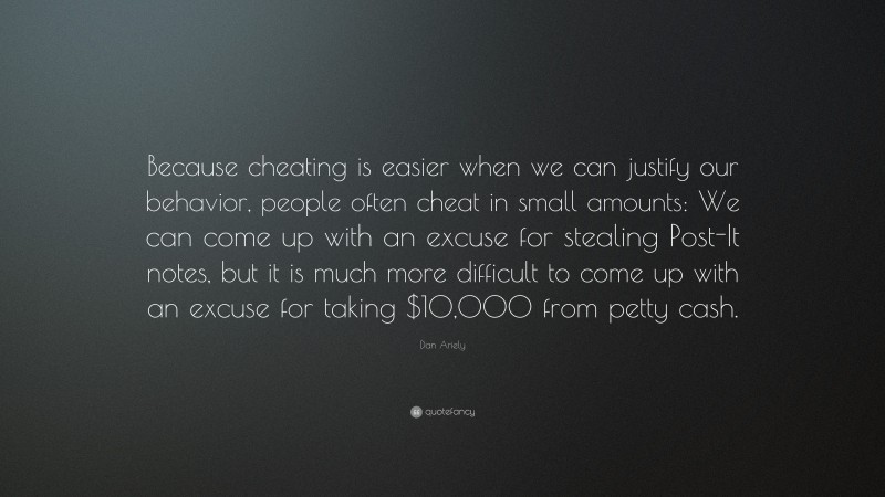 Dan Ariely Quote: “Because cheating is easier when we can justify our behavior, people often cheat in small amounts: We can come up with an excuse for stealing Post-It notes, but it is much more difficult to come up with an excuse for taking $10,000 from petty cash.”