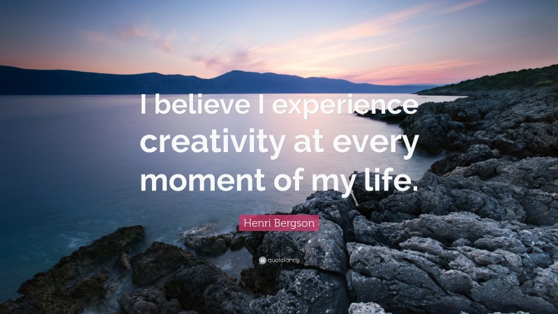 Henri Bergson Quote: “I believe I experience creativity at every moment of my life.”