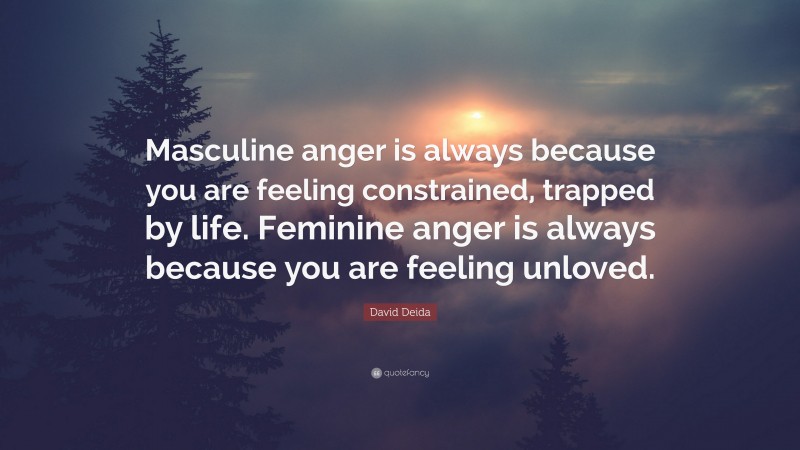 David Deida Quote: “Masculine anger is always because you are feeling constrained, trapped by life. Feminine anger is always because you are feeling unloved.”