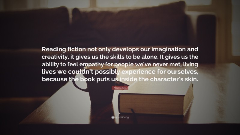 Ann Patchett Quote: “Reading fiction not only develops our imagination and creativity, it gives us the skills to be alone. It gives us the ability to feel empathy for people we’ve never met, living lives we couldn’t possibly experience for ourselves, because the book puts us inside the character’s skin.”