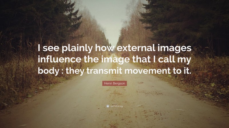 Henri Bergson Quote: “I see plainly how external images influence the image that I call my body : they transmit movement to it.”