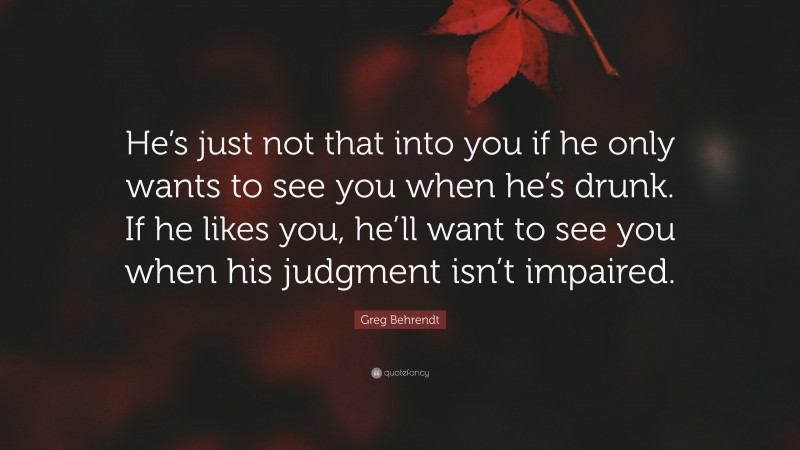 Greg Behrendt Quote: “He’s just not that into you if he only wants to see you when he’s drunk. If he likes you, he’ll want to see you when his judgment isn’t impaired.”