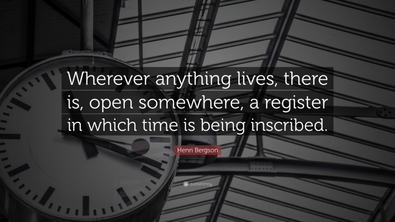 Henri Bergson Quote: “Wherever anything lives, there is, open somewhere, a register in which time is being inscribed.”