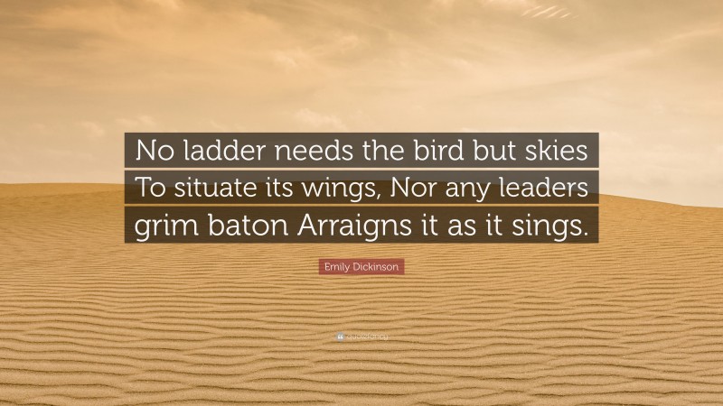Emily Dickinson Quote: “No ladder needs the bird but skies To situate its wings, Nor any leaders grim baton Arraigns it as it sings.”