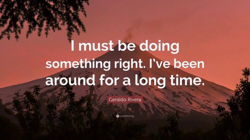 Geraldo Rivera Quote: “I must be doing something right. I’ve been around for a long time.”
