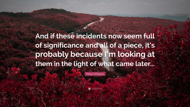 Kazuo Ishiguro Quote: “And if these incidents now seem full of significance and all of a piece, it’s probably because I’m looking at them in the light of what came later...”