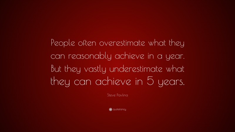 Steve Pavlina Quote: “People often overestimate what they can reasonably achieve in a year. But they vastly underestimate what they can achieve in 5 years.”