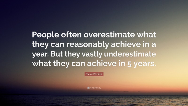 Steve Pavlina Quote: “People often overestimate what they can reasonably achieve in a year. But they vastly underestimate what they can achieve in 5 years.”