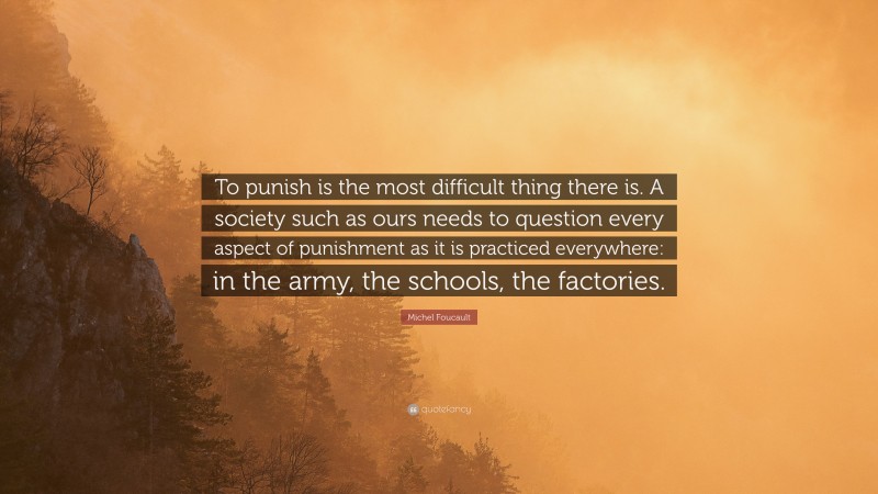 Michel Foucault Quote: “To punish is the most difficult thing there is. A society such as ours needs to question every aspect of punishment as it is practiced everywhere: in the army, the schools, the factories.”