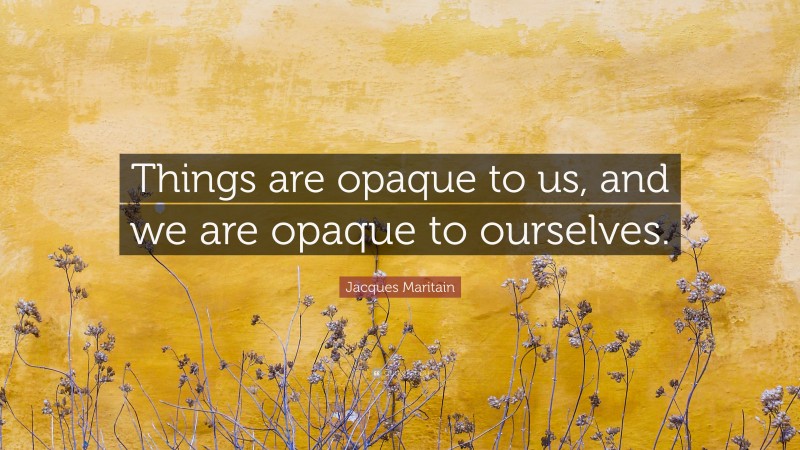 Jacques Maritain Quote: “Things are opaque to us, and we are opaque to ourselves.”