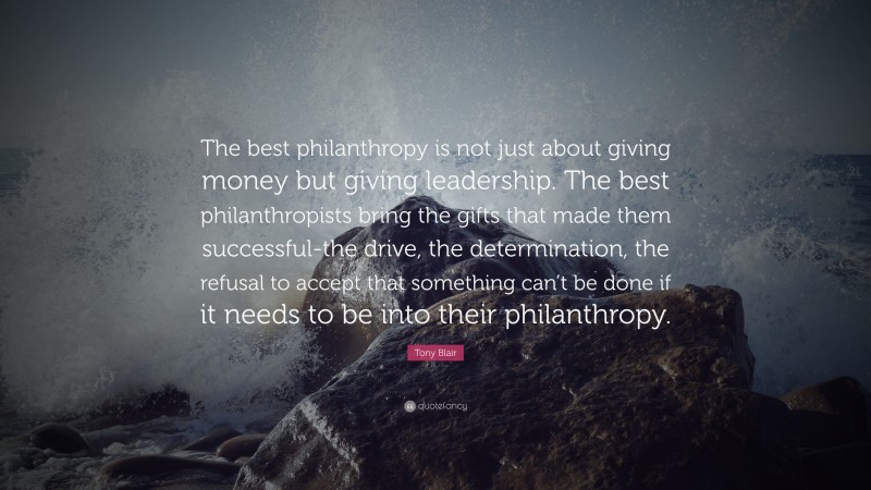 Tony Blair Quote: “The best philanthropy is not just about giving money but giving leadership. The best philanthropists bring the gifts that made them successful-the drive, the determination, the refusal to accept that something can’t be done if it needs to be into their philanthropy.”