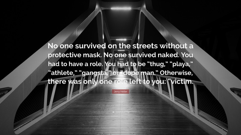 Jerry Heller Quote: “No one survived on the streets without a protective mask. No one survived naked. You had to have a role. You had to be “thug,” “playa,” “athlete,” “gangsta,” or “dope man.” Otherwise, there was only one role left to you: “victim.”