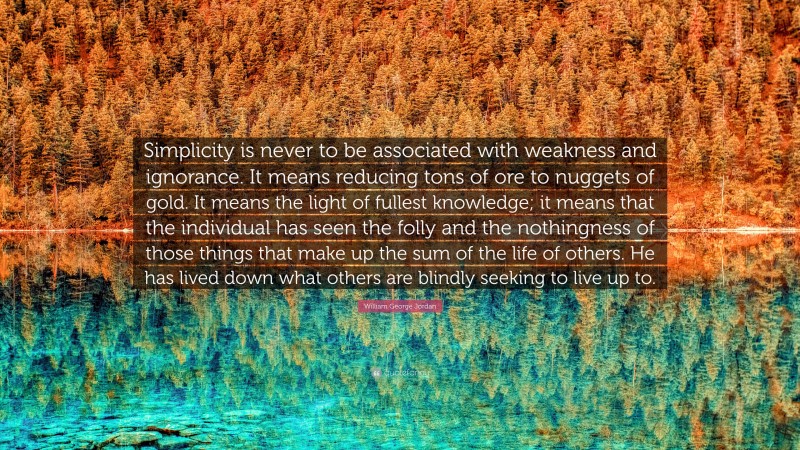William George Jordan Quote: “Simplicity is never to be associated with weakness and ignorance. It means reducing tons of ore to nuggets of gold. It means the light of fullest knowledge; it means that the individual has seen the folly and the nothingness of those things that make up the sum of the life of others. He has lived down what others are blindly seeking to live up to.”