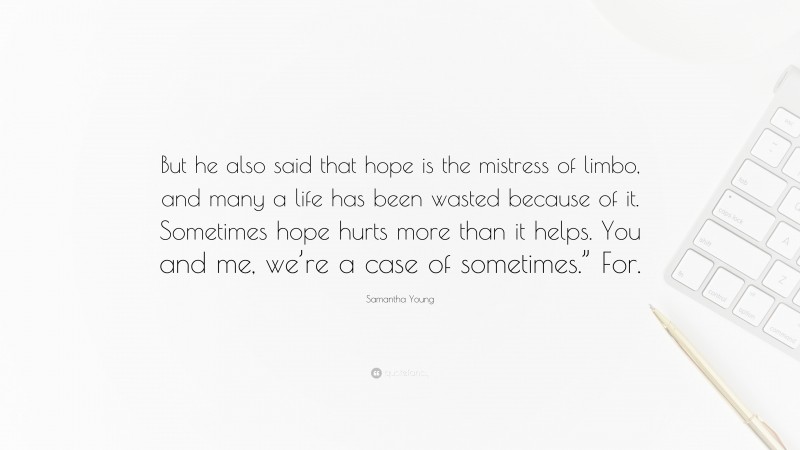 Samantha Young Quote: “But he also said that hope is the mistress of limbo, and many a life has been wasted because of it. Sometimes hope hurts more than it helps. You and me, we’re a case of sometimes.” For.”