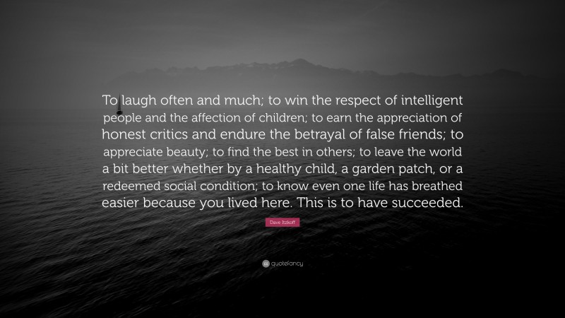 Dave Itzkoff Quote: “To laugh often and much; to win the respect of intelligent people and the affection of children; to earn the appreciation of honest critics and endure the betrayal of false friends; to appreciate beauty; to find the best in others; to leave the world a bit better whether by a healthy child, a garden patch, or a redeemed social condition; to know even one life has breathed easier because you lived here. This is to have succeeded.”