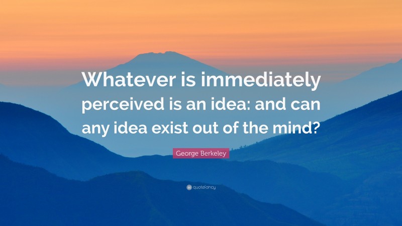 George Berkeley Quote: “Whatever is immediately perceived is an idea: and can any idea exist out of the mind?”