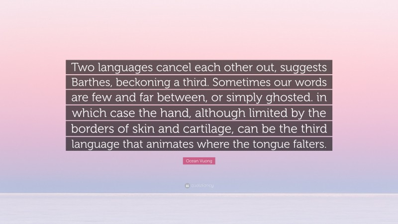 Ocean Vuong Quote: “Two languages cancel each other out, suggests Barthes, beckoning a third. Sometimes our words are few and far between, or simply ghosted. in which case the hand, although limited by the borders of skin and cartilage, can be the third language that animates where the tongue falters.”